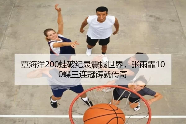 覃海洋200蛙破纪录震撼世界，张雨霏100蝶三连冠铸就传奇